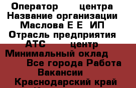 Оператор Call-центра › Название организации ­ Маслова Е Е, ИП › Отрасль предприятия ­ АТС, call-центр › Минимальный оклад ­ 20 000 - Все города Работа » Вакансии   . Краснодарский край,Кропоткин г.